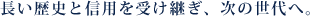 長い歴史と信用を受け継ぎ、次の世代へ