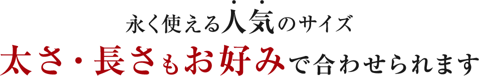 永く使える人気のサイズ 太さ・長さもお好みで合わせられます